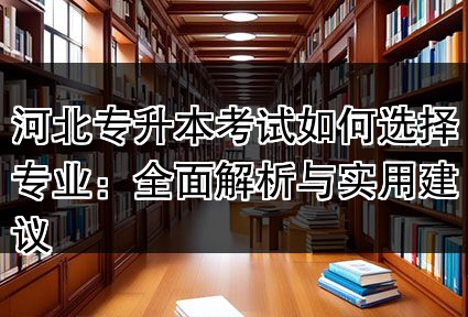 河北专升本考试如何选择专业：全面解析与实用建议