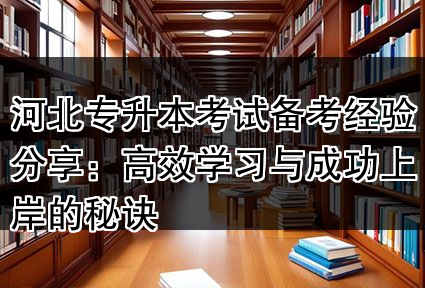 河北专升本考试备考经验分享：高效学习与成功上岸的秘诀