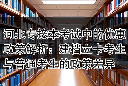 河北专接本考试中的优惠政策解析:建档立卡考生与普通考生的政策差异
