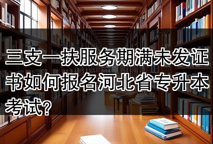 三支一扶服务期满未发证书如何报名河北省专升本考试？